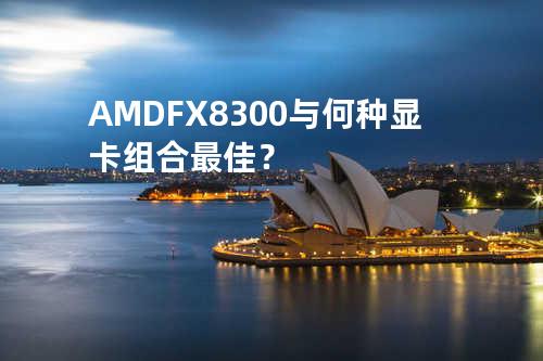 AMD FX-8300与何种显卡组合最佳？